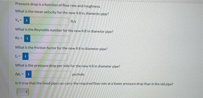 Pressure drop is a function of flow rate and roughness.
What is the mean velocity for the new 4.8 in. diameter pipe?
ft/s
What is the Reynolds number for the new 4.8 in diameter pipe?
Re =
What is the friction factor for the new 4.8 in diameter pipe?
fo
What is the pressure drop per mile for the new 4.8 in diameter pipe?
Ap. -
psi/mile
Is it true that the lined pipe can carry the required flow rate at a lower pressure drop than in the old pipe?
