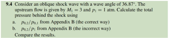 9.4 Consider an oblique shock wave with a wave angle of 36.87°. The
upstream flow is given by Mj = 3 and pi = 1 atm. Calculate the total
pressure behind the shock using
a. Po,2/Po,1 from Appendix B (the correct way)
b. Po,2/P1 from Appendix B (the incorrect way)
Compare the results.

