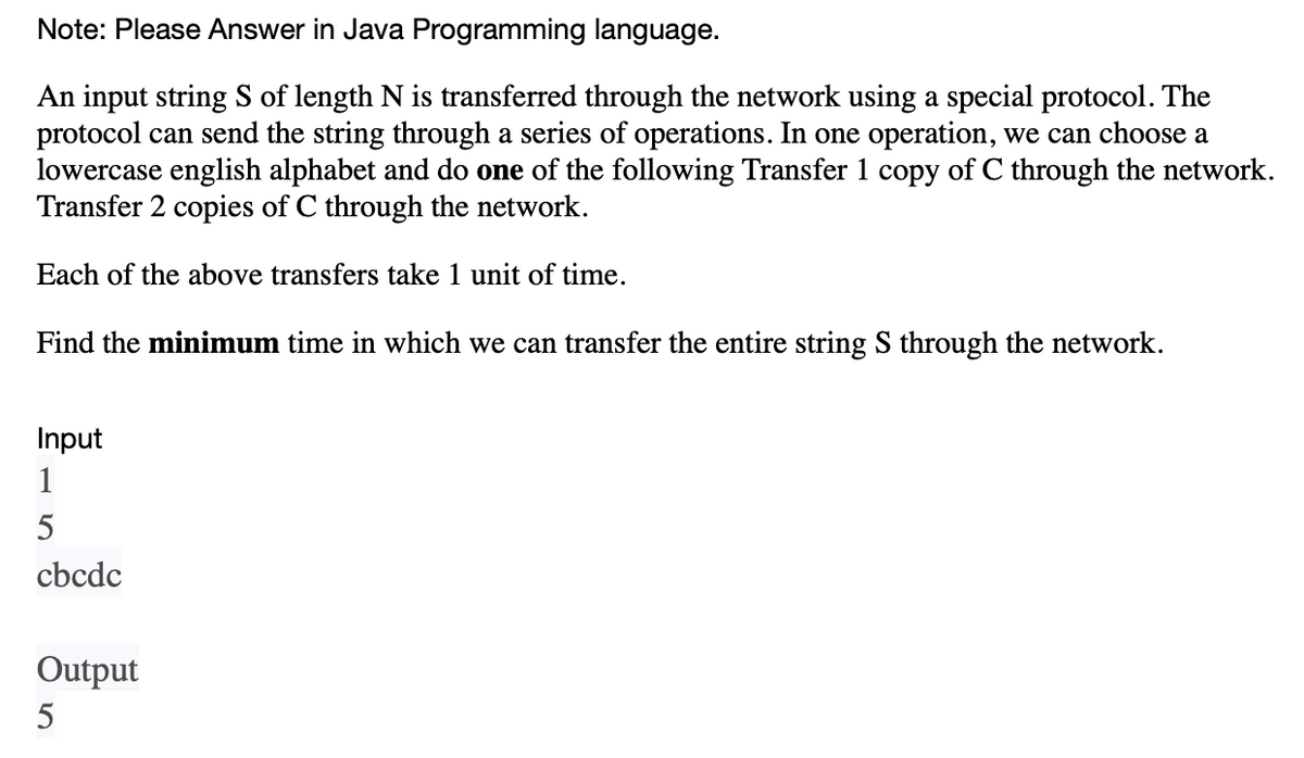 Note: Please Answer in Java Programming language.
An input string S of length N is transferred through the network using a special protocol. The
protocol can send the string through a series of operations. In one operation, we can choose a
lowercase english alphabet and do one of the following Transfer 1 copy of C through the network.
Transfer 2 copies of C through the network.
Each of the above transfers take 1 unit of time.
Find the minimum time in which we can transfer the entire string S through the network.
Input
1
5
cbcdc
Output
5