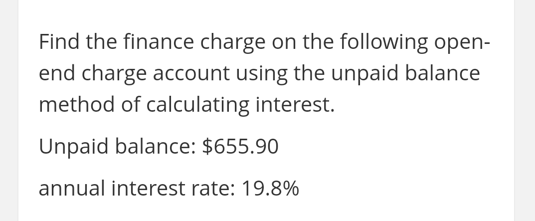 Find the finance charge on the following open-
end charge account using the unpaid balance
method of calculating interest.
Unpaid balance: $655.90
annual interest rate: 19.8%

