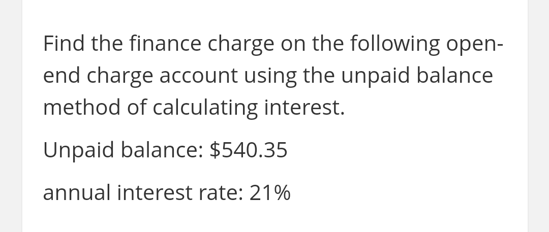 Find the finance charge on the following open-
end charge account using the unpaid balance
method of calculating interest.
Unpaid balance: $540.35
annual interest rate: 21%

