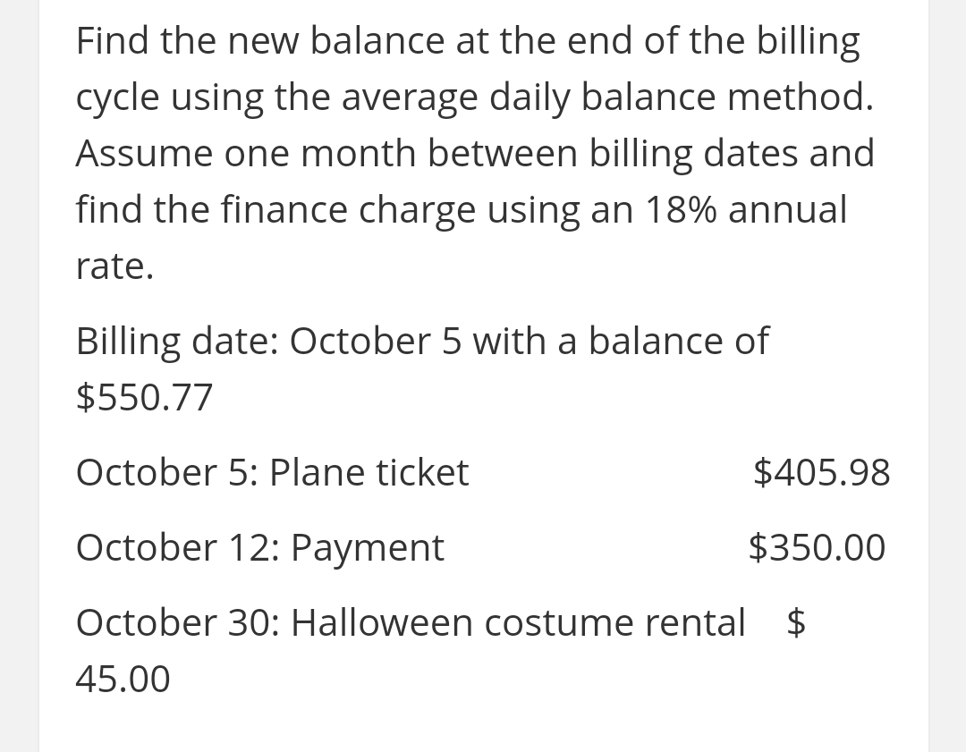 Find the new balance at the end of the billing
cycle using the average daily balance method.
Assume one month between billing dates and
find the finance charge using an 18% annual
rate.
Billing date: October 5 with a balance of
$550.77
October 5: Plane ticket
$405.98
October 12: Payment
$350.00
October 30: Halloween costume rental $
45.00
