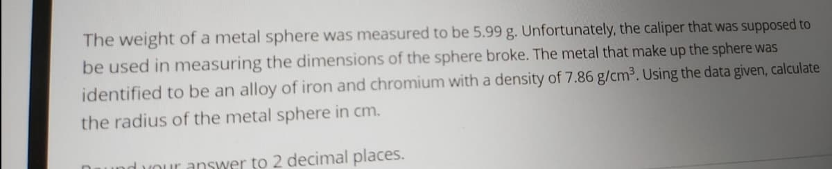 The weight of a metal sphere was measured to be 5.99 g. Unfortunately, the caliper that was supposed to
be used in measuring the dimensions of the sphere broke. The metal that make up the sphere was
identified to be an alloy of iron and chromium with a density of 7.86 g/cm3. Using the data given, calculate
the radius of the metal sphere in cm.
duour answer to 2 decimal places.
