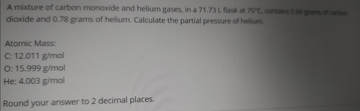 A mixture of carbon monoxide and helium gases, in a 71.73 L flask at 75°C, contains 5.66 grams of carbon
dioxide and 0.78 grams of helium. Calculate the partial pressure of helium.
Atomic Mass:
C: 12.011 g/mol
0: 15.999 g/mol
He: 4.003 g/mol
Round your answer to 2 decimal places.
