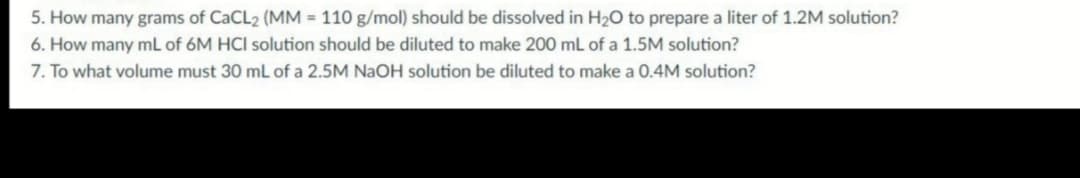 5. How many grams of CaCL2 (MM = 110 g/mol) should be dissolved in H20 to prepare a liter of 1.2M solution?
6. How many mL of 6M HCI solution should be diluted to make 200 mL of a 1.5M solution?
7. To what volume must 30 mL of a 2.5M NaOH solution be diluted to make a 0.4M solution?
