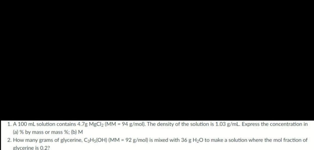 1. A 100 mL solution contains 4.7g MgCl2 (MM = 94 g/mol). The density of the solution is 1.03 g/mL. Express the concentration in
(a) % by mass or mass %; (b) M
2. How many grams of glycerine, C3H5(OH) (MM = 92 g/mol) is mixed with 36 g H2O to make a solution where the mol fraction of
glycerine is 0.2?
