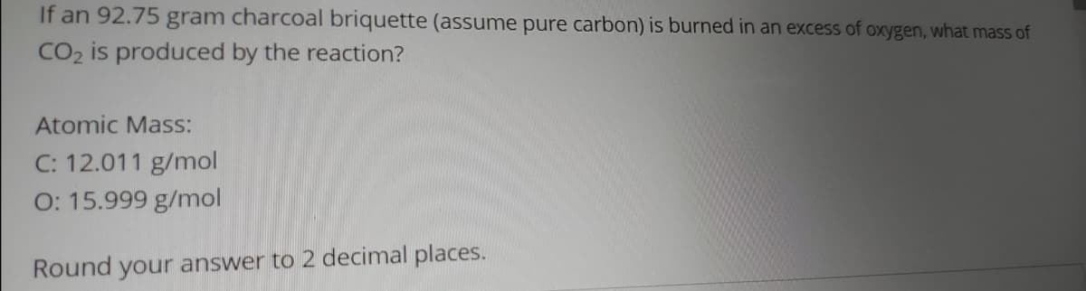 If an 92.75 gram charcoal briquette (assume pure carbon) is burned in an excess of oxygen, what mass of
CO2 is produced by the reaction?
Atomic Mass:
C: 12.011 g/mol
O: 15.999 g/mol
Round your answer to 2 decimal places.
