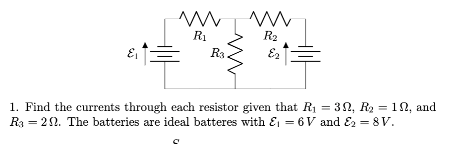R1
R2
E1
R3
E2
1. Find the currents through each resistor given that R1 = 3 N, R2 = 1N, and
R3 = 22. The batteries are ideal batteres with E1 = 6 V and E2 = 8V.
