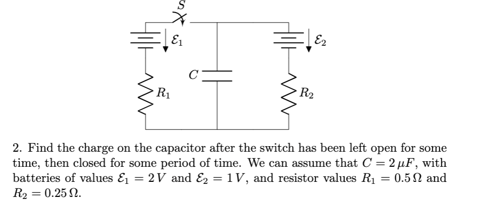E2
E1
C
R2
R1
2. Find the charge on the capacitor after the switch has been left open for some
time, then closed for some period of time. We can assume that C =2 µF, with
batteries of values E1 = 2 V and E2 = 1 V, and resistor values R1
R2 = 0.25 N.
= 0.5N and
