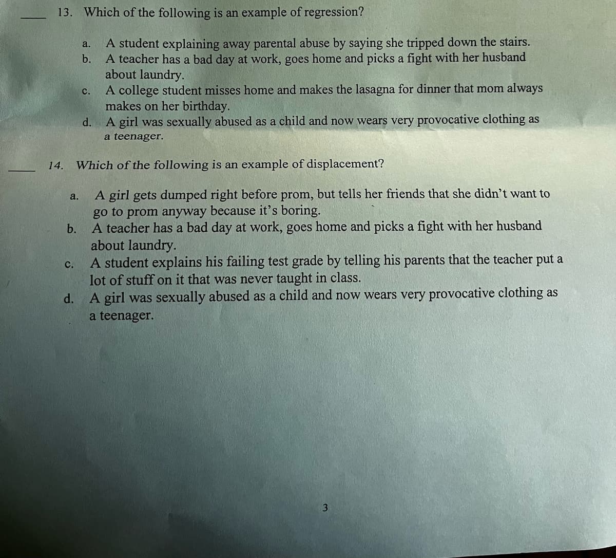 13. Which of the following is an example of regression?
14.
a.
a.
b.
C.
A student explaining away parental abuse by saying she tripped down the stairs.
A teacher has a bad day at work, goes home and picks a fight with her husband
about laundry.
C.
A college student misses home and makes the lasagna for dinner that mom always
makes on her birthday.
d.
A girl was sexually abused as a child and now wears very provocative clothing as
a teenager.
Which of the following is an example of displacement?
A girl gets dumped right before prom, but tells her friends that she didn't want to
go to prom anyway because it's boring.
b.
A teacher has a bad day at work, goes home and picks a fight with her husband
about laundry.
A student explains his failing test grade by telling his parents that the teacher put a
lot of stuff on it that was never taught in class.
d.
A girl was sexually abused as a child and now wears very provocative clothing as
a teenager.
3