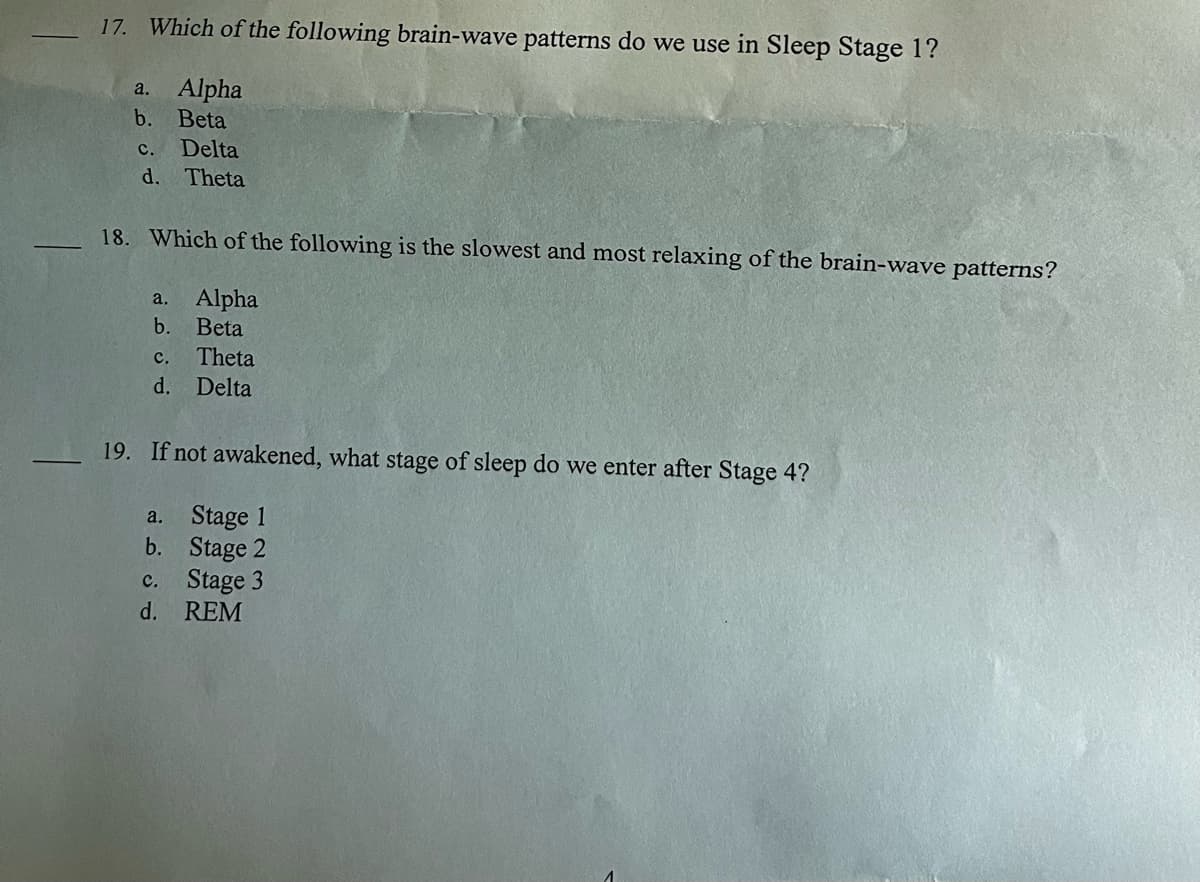 17. Which of the following brain-wave patterns do we use in Sleep Stage 1?
a. Alpha
b. Beta
c. Delta
d. Theta
18. Which of the following is the slowest and most relaxing of the brain-wave patterns?
a. Alpha
b. Beta
C. Theta
d. Delta
19. If not awakened, what stage of sleep do we enter after Stage 4?
a.
Stage 1
b.
Stage 2
Stage 3
C.
d. REM