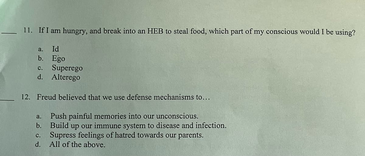 11. If I am hungry, and break into an HEB to steal food, which part of my conscious would I be using?
a.
Id
b. Ego
C.
Superego
d. Alterego
12. Freud believed that we use defense mechanisms to...
a. Push painful memories into our unconscious.
b. Build up our immune system to disease and infection.
C.
Supress feelings of hatred towards our parents.
d.
All of the above.