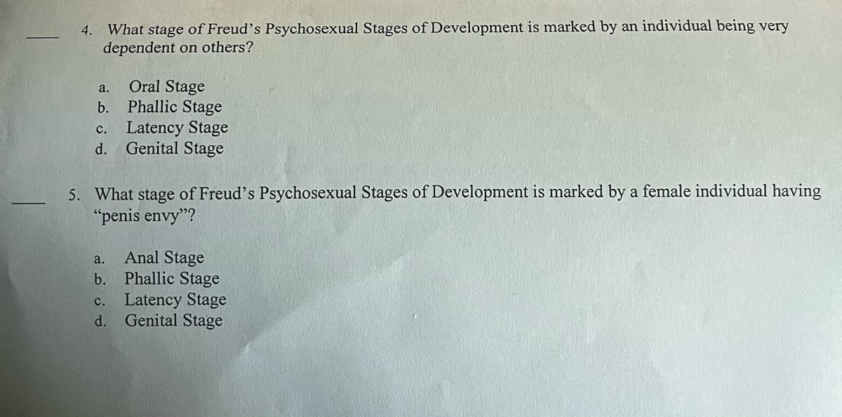 4. What stage of Freud's Psychosexual Stages of Development is marked by an individual being very
dependent on others?
Oral Stage
b.
Phallic Stage
c. Latency Stage
d.
Genital Stage
a.
5. What stage of Freud's Psychosexual Stages of Development is marked by a female individual having
"penis envy"?
a. Anal Stage
b. Phallic Stage
C. Latency Stage
d. Genital Stage