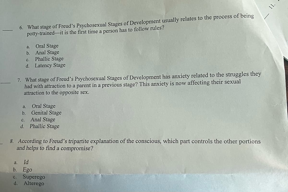 6. What stage of Freud's Psychosexual Stages of Development usually relates to the process of being
potty-trained-it is the first time a person has to follow rules?
Oral Stage
Anal Stage
C.
Phallic Stage
d. Latency Stage
7. What stage of Freud's Psychosexual Stages of Development has anxiety related to the struggles they
had with attraction to a parent in a previous stage? This anxiety is now affecting their sexual
attraction to the opposite sex.
a.
b.
a.
b.
Oral Stage
Genital Stage
c.
Anal Stage
d. Phallic Stage
8. According to Freud's tripartite explanation of the conscious, which part controls the other portions
and helps to find a compromise?
a.
Id
b. Ego
C. Superego
d. Alterego
11.