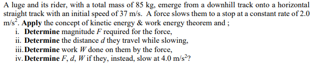 A luge and its rider, with a total mass of 85 kg, emerge from a downhill track onto a horizontal
straight track with an initial speed of 37 m/s. A force slows them to a stop at a constant rate of 2.0
m/s. Apply the concept of kinetic energy & work energy theorem and ;
i. Determine magnitude F required for the force,
ii. Determine the distance d they travel while slowing,
iii.Determine work W done on them by the force,
iv. Determine F, d, W if they, instead, slow at 4.0 m/s?

