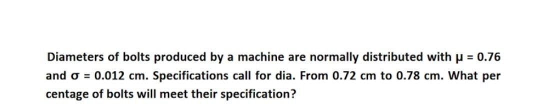 Diameters of bolts produced by a machine are normally distributed with μ = 0.76
and o = 0.012 cm. Specifications call for dia. From 0.72 cm to 0.78 cm. What per
centage of bolts will meet their specification?