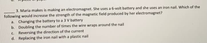 3. Maria makes is making an electromagnet. She uses a 6-volt battery and she uses an iron nail. Which of the
following would increase the strength of the magnetic field produced by her electromagnet?
a. Changing the battery to a 3 V battery
b. Doubling the number of times the wire wraps around the nail
C. Reversing the direction of the current
d. Replacing the iron nail with a plastic nail
