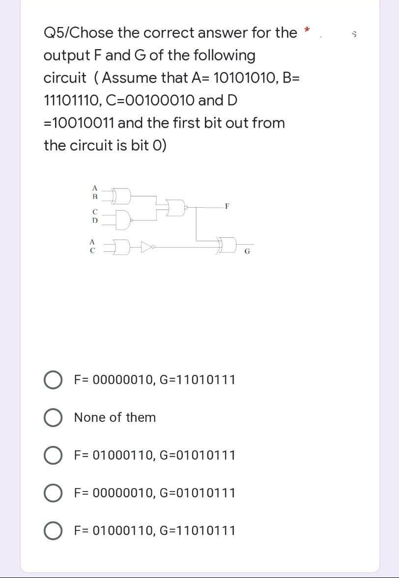 Q5/Chose the correct answer for the *
output F and G of the following
circuit (Assume that A= 10101010, B=
11101110, C=00100010 and D
=10010011 and the first bit out from
the circuit is bit 0)
G
F= 00000010, G=11010111
O None of them
F= 01000110, G=01010111
O F= 00000010, G=01010111
F= 01000110, G=11010111
