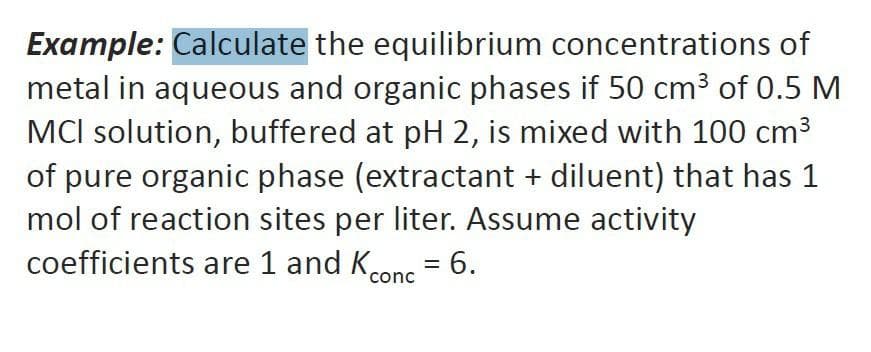 Example: Calculate the equilibrium concentrations of
metal in aqueous and organic phases if 50 cm3 of 0.5 M
MCI solution, buffered at pH 2, is mixed with 100 cm3
of pure organic phase (extractant + diluent) that has 1
mol of reaction sites per liter. Assume activity
coefficients are 1 and Kconc
= 6.
