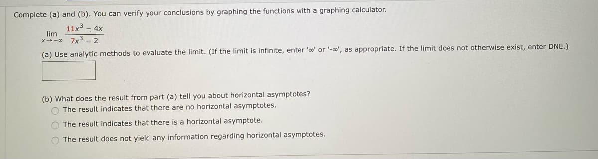 Complete (a) and (b). You can verify your conclusions by graphing the functions with a graphing calculator.
11x3 - 4x
lim
x-0 7x3 - 2
(a) Use analytic methods to evaluate the limit. (If the limit is infinite, enter 'o' or '-∞0', as appropriate. If the limit does not otherwise exist, enter DNE.)
(b) What does the result from part (a) tell you about horizontal asymptotes?
O The result indicates that there are no horizontal asymptotes.
O The result indicates that there is a horizontal asymptote.
O The result does not yield any information regarding horizontal asymptotes.
