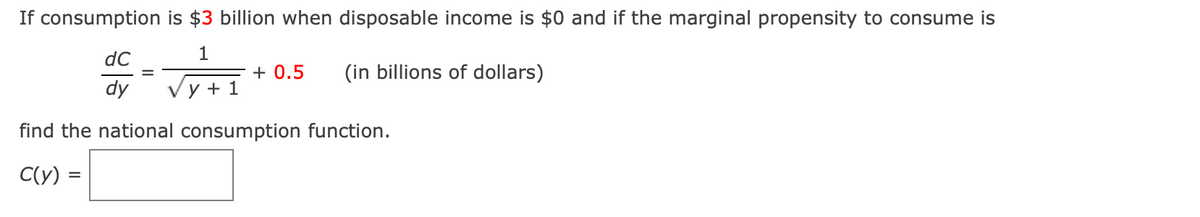 If consumption is $3 billion when disposable income is $0 and if the marginal propensity to consume is
dC
1
+ 0.5
(in billions of dollars)
%3D
dy
Vy + 1
find the national consumption function.
C(y)
