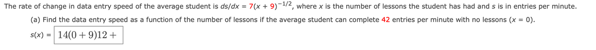 The rate of change in data entry speed of the average student is ds/dx = 7(x + 9)¯1/2, where x is the number of lessons the student has had and s is in entries per minute.
(a) Find the data entry speed as a function of the number of lessons if the average student can complete 42 entries per minute with no lessons (x = 0).
s(x) = 14(0+ 9)12+
