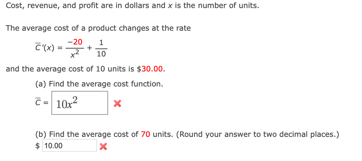 Cost, revenue, and profit are in dollars and x is the number of units.
The average cost of a product changes at the rate
-20
C'(x) =
1
+
x2
10
and the average cost of 10 units is $30.00.
(a) Find the average cost function.
C = 10x?
(b) Find the average cost of 70 units. (Round your answer to two decimal places.)
$ 10.00
