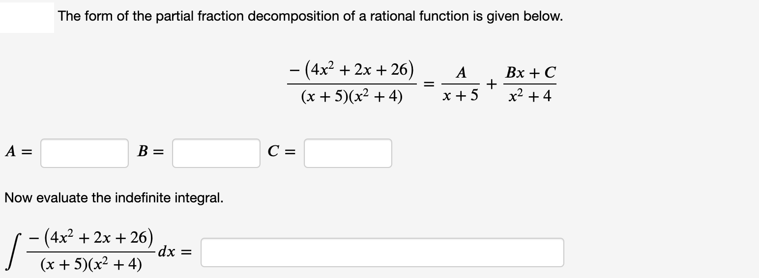 The form of the partial fraction decomposition of a rational function is given below.
- (4x² + 2x + 26)
A
Вх + С
(x + 5)(x² + 4)
х+5
x2 +4
A =
В —
C =
Now evaluate the indefinite integral.
S - (4x2 + 2x + 26)
·dx =
(x + 5)(x² + 4)
