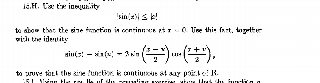 15.H. Use the inequality
Įsin (æ)| < \a}
to show that the sine function is continuous at x = 0. Use this fact, together
with the identity
x +
sin (x)
- sin(u)
= 2 sin
cos
2
2
to prove that the sine function is continuous at any point of R.
15 I Using the results of the preceding exercise show that the function a
