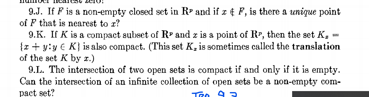 zero!
9.J. If F is a non-empty closed set in RP and if x ¢ F, is there a unique point
of F that is nearest to x?
9.K. If K is a compact subset of R' and x is a point of Rr, then the set K.
{x + y:y € K} is also compact. (This set K,is sometimes called the translation
of the set K by r.)
9.L. The intersection of two open sets is compact if and only if it is empty.
Can the intersection of an infinite collection of open sets be a non-empty com-
pact set?
%3D
