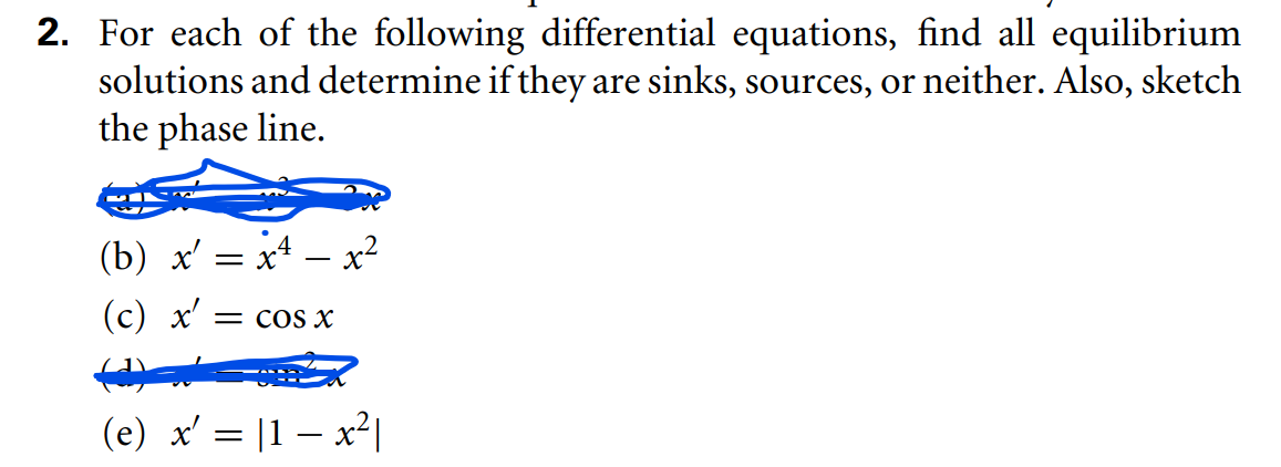 2. For each of the following differential equations, find all equilibrium
solutions and determine if they are sinks, sources, or neither. Also, sketch
the phase line.
(b) x' = x – x²
(с) х' — COS X
(e) x' = |1 – x²|
