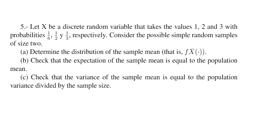 5.- Let X be a discrete random variable that takes the values 1, 2 and 3 with
probabilities , y, respectively. Consider the possible simple random samples
1 1
6 2
of size two.
(a) Determine the distribution of the sample mean (that is, ƒ X (:)).
(b) Check that the expectation of the sample mean is equal to the population
mean.
(c) Check that the variance of the sample mean is equal to the population
variance divided by the sample size.
