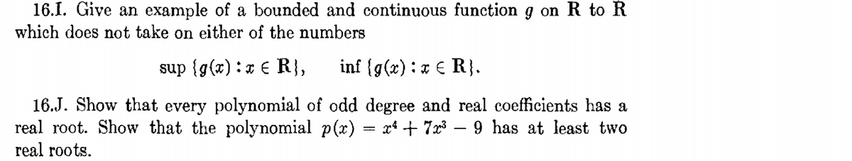 16.1. Give an example of a bounded and continuous function g on R to R
which does not take on either of the numbers
sup {g(x) :x € R},
inf {g(x):x € R}.
16.J. Show that every polynomial of odd degree and real coefficients has a
real root. Show that the polynomial p(x)
x* + 7x3 – 9 has at least two
real roots.

