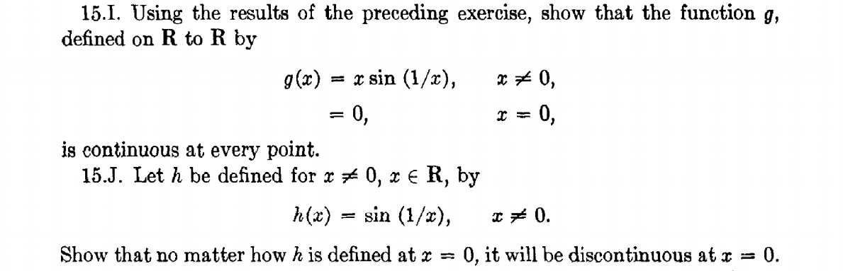 15.I. Using the results of the preceding exercise, show that the function g,
defined on R to R by
g(x)
= x sin (1/x),
x * 0,
= 0,
0,
%3D
is continuous at every point.
15.J. Let h be defined for x # 0, x € R, by
h(x)
sin (1/2),
* * 0.
Show that no matter how h is defined at r =
0, it will be discontinuous at r =
= 0.

