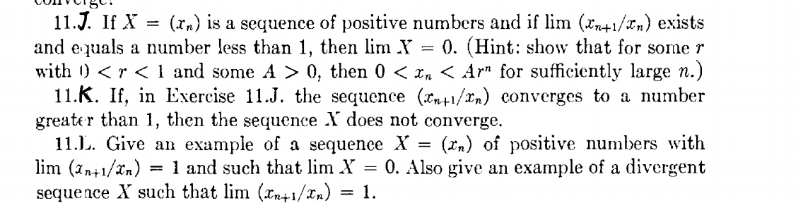 11.J. If X
and equals a number less than 1, then lim Y
with ) <r < 1 and some A > 0, then 0 < Xn < Ar" for sufficiently large n.)
11.K. If, in Exercise 11.J. the sequence (1/xn) converges to a number
greater than 1, then the sequence X does not converge.
11.L. Give an example of a sequence X
lim (1n+1/xn) :
sequence X such that lim (xn+1/xn)
(xn) is a sequence of positive numbers and if lim (xn+1/xn) exists
0. (Hint: show that for some r
(Xn) of positive numbers with
0. Also give an example of a divergent
= 1 and such that lim X
1.
