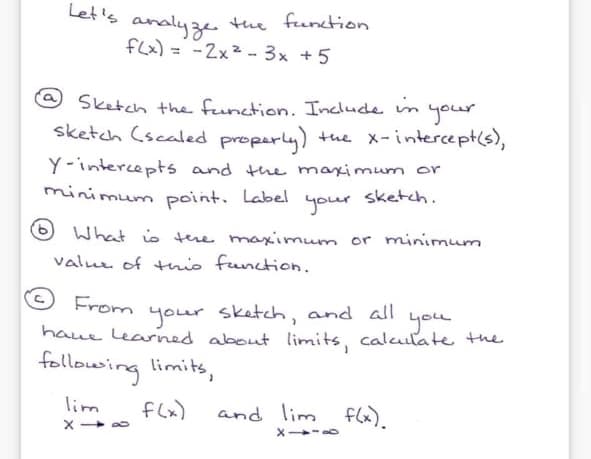 Let's the function
analyze
flx) = -2x² - 3x +5
%3D
Sketch the function. Include in
your
sketch (scaled properly) tue x-intercept(s),
Y-intercepts and the maximum or
minimum point. Label
sketch.
your
What io tere maximum or minimum
valuu of this function.
From
sketch, and ll
you
haue learned about limits, caluilate the
your
following limits,
lim
flx)
and lim flx).
