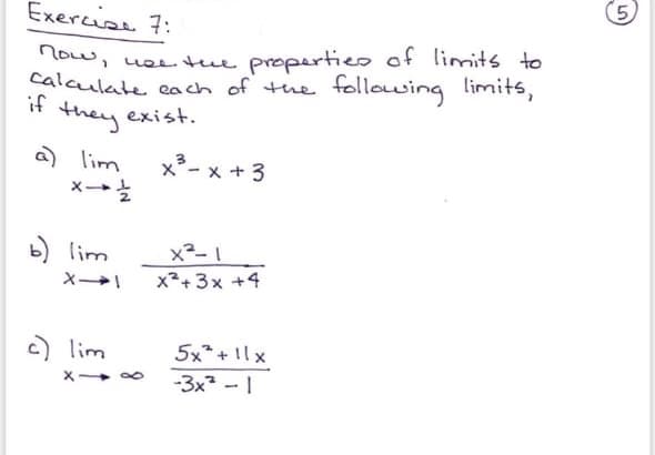 Exercise 7:
low, uee the propertieo of limits to
Calculate cach of the following limits,
* they exist.
a) lim
メ→え
x*- x +3
b) lim
x+ 3x +4
c) lim
5x*+ 1lx
-3x2 - 1
