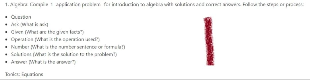 1. Algebra: Compile 1 application problem for introduction to algebra with solutions and correct answers. Follow the steps or process:
• Question
• Ask (What is ask)
• Given (What are the given facts?)
• Operation (What is the operation used?)
• Number (What is the number sentence or formula?)
Solutions (What is the solution to the problem?)
Answer (What is the answer?)
Tonics: Equations
