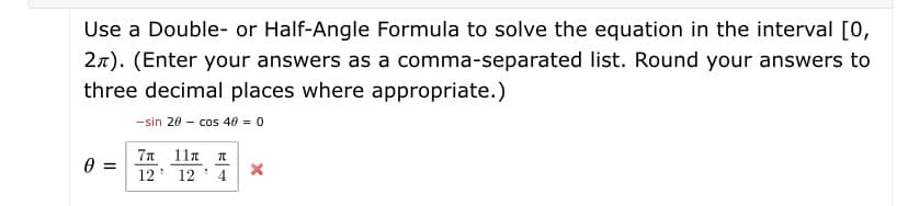 Use a Double- or Half-Angle Formula to solve the equation in the interval [0,
27). (Enter your answers as a comma-separated list. Round your answers to
three decimal places where appropriate.)
-sin 20 - cos 40 = 0
7n 11n 1
12' 12' 4 X
