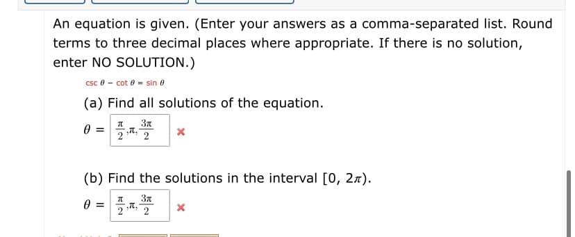 An equation is given. (Enter your answers as a comma-separated list. Round
terms to three decimal places where appropriate. If there is no solution,
enter NO SOLUTION.)
csc 0 - cot 0 = sin e
(a) Find all solutions of the equation.
3n
Th, 2
2
(b) Find the solutions in the interval [0, 27).
37
