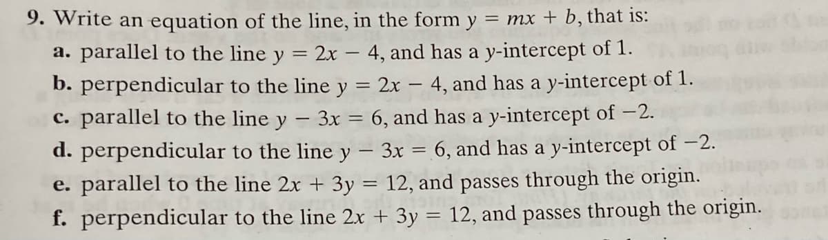 9. Write an equation of the line, in the form y = mx + b, that is:
a. parallel to the line y = 2x – 4, and has a y-intercept of 1.
b. perpendicular to the line y = 2x – 4, and has a y-intercept of 1.
c. parallel to the line y - 3x = 6, and has a y-intercept of -2.
d. perpendicular to the line y – 3x = 6, and has a y-intercept of –2.
e. parallel to the line 2x + 3y = 12, and passes through the origin.
f. perpendicular to the line 2x + 3y = 12, and passes through the origin.
%3D
