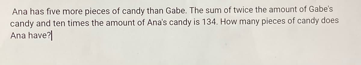 Ana has five more pieces of candy than Gabe. The sum of twice the amount of Gabe's
candy and ten times the amount of Ana's candy is 134. How many pieces of candy does
Ana have?|
