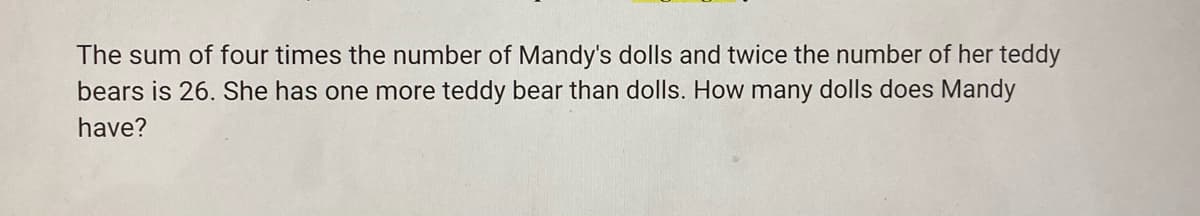 The sum of four times the number of Mandy's dolls and twice the number of her teddy
bears is 26. She has one more teddy bear than dolls. How many dolls does Mandy
have?
