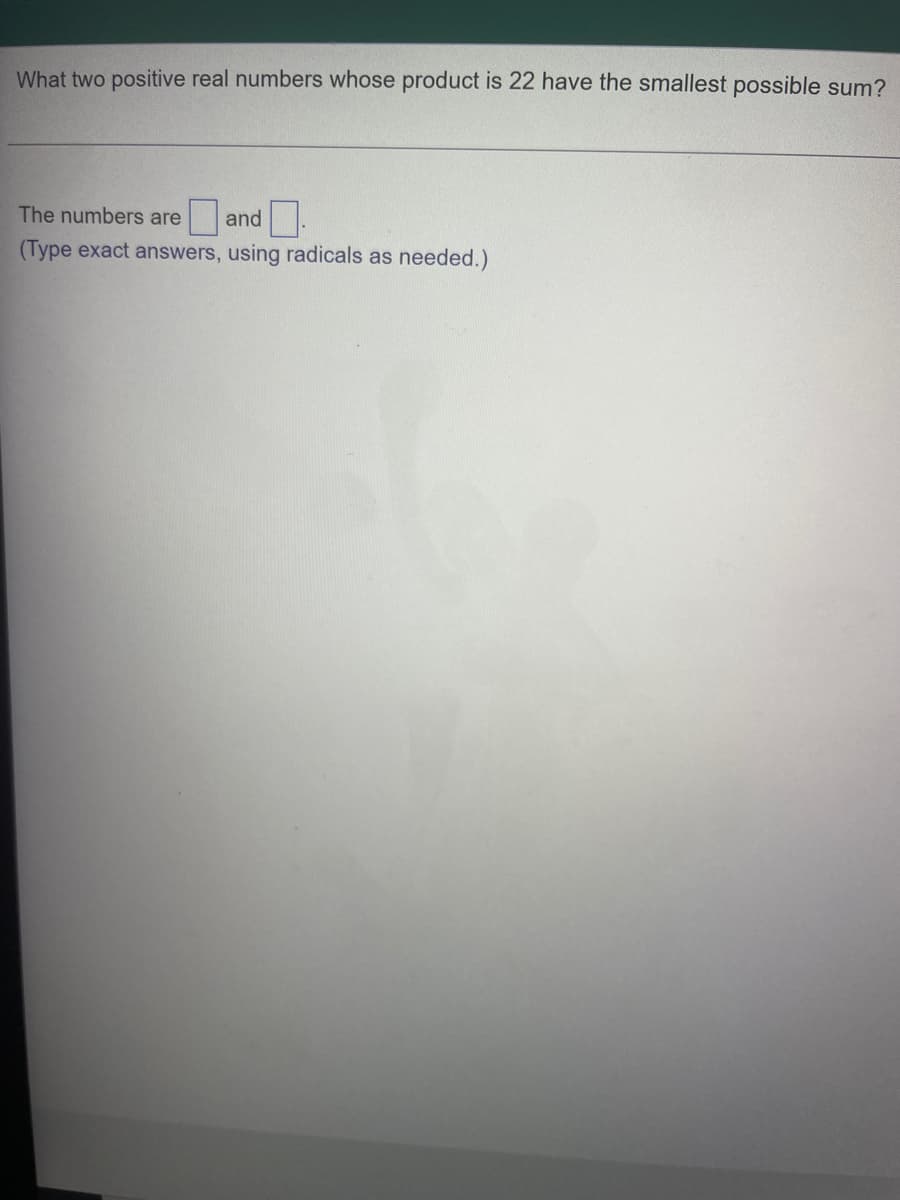 What two positive real numbers whose product is 22 have the smallest possible sum?
The numbers are
and
(Type exact answers, using radicals as needed.)