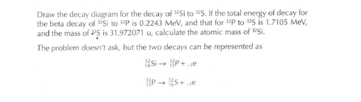 Draw the decay diagram for the decay of 32Si to 32S. If the total energy of decay for
the beta decay of 32Si to 32P is 0.2243 MeV, and that for 32P to 32S is 1.7105 MeV,
and the mass of 2S is 31.972071 u, calculate the atomic mass of 32Si.
The problem doesn't ask, but the two decays can be represented as
Si – P + -je
P → S + -1€
