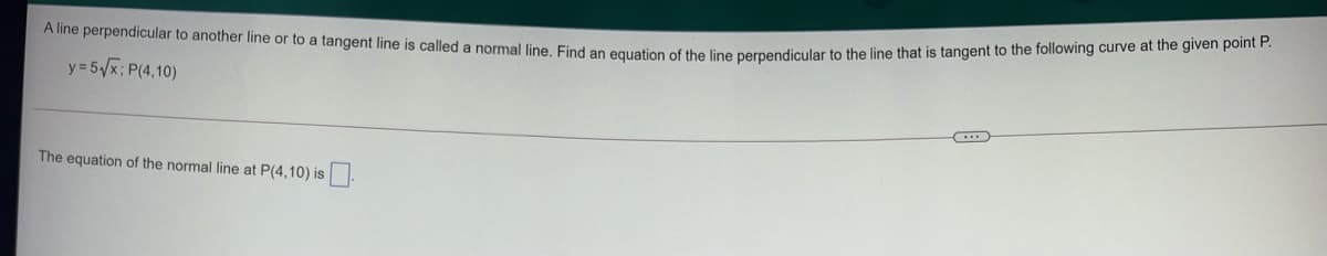 A line perpendicular to another line or to a tangent line is called a normal line. Find an equation of the line perpendicular to the line that is tangent to the following curve at the given point P.
y = 5/x; P(4,10)
The equation of the normal line at P(4,10) is
