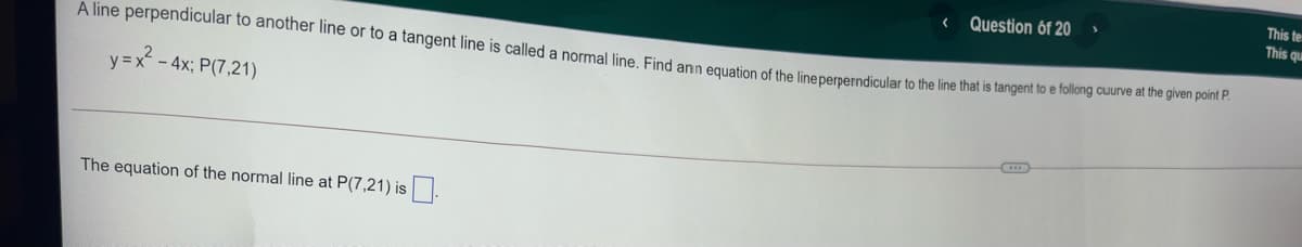 This te
This que
Question óf 20
A line perpendicular to another line or to a tangent line is called a normal line Find ann equation of the linepernerndicular to the line that is tangent to e folilolng caune e s
y =x-4x; P(7,21)
The equation of the normal line at P(7,21) is
