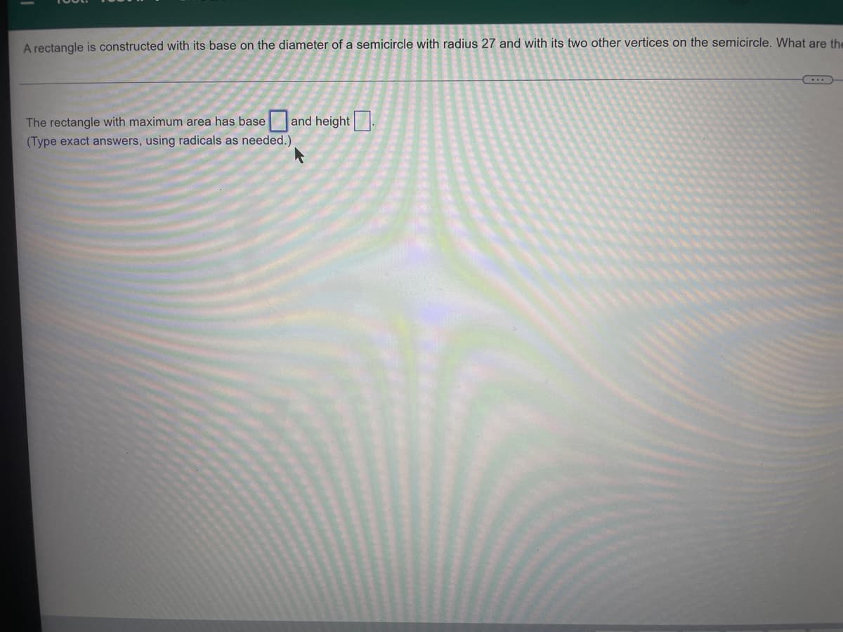 A rectangle is constructed with its base on the diameter of a semicircle with radius 27 and with its two other vertices on the semicircle. What are the
The rectangle with maximum area has base and height.
(Type exact answers, using radicals as needed.)
