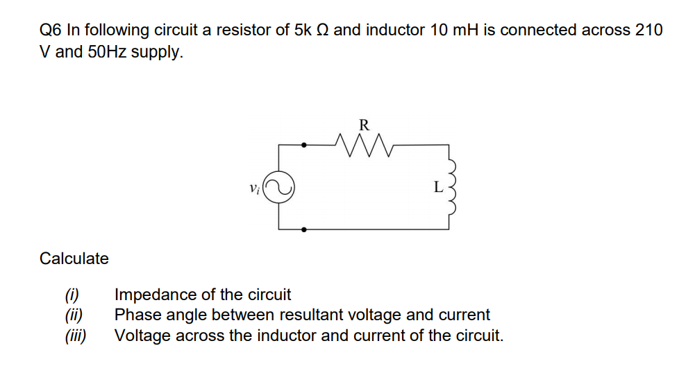 Q6 In following circuit a resistor of 5k Q and inductor 10 mH is connected across 210
V and 50HZ supply.
R
Calculate
(i)
(ii)
(ii)
Impedance of the circuit
Phase angle between resultant voltage and current
Voltage across the inductor and current of the circuit.
