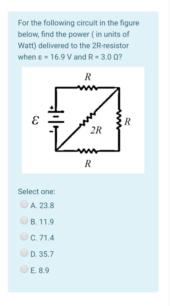 For the following circuit in the figure
below, find the power ( in units of
Watt) delivered to the 2R-resistor
when ɛ = 16.9 V and R = 3.0 Q?
R
R
2R
R
Select one:
А. 23.8
В. 11.9
С. 71.4
D. 35.7
O E. 8.9
